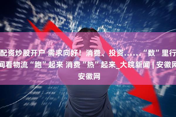 配资炒股开户 需求向好！消费、投资……“数”里行间看物流“跑”起来 消费“热”起来_大皖新闻 | 安徽网
