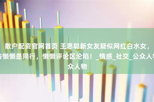 散户配资官网首页 王思聪新女友疑似网红白水女，与懒懒是同行，懒懒评论区沦陷！_情感_社交_公众人物