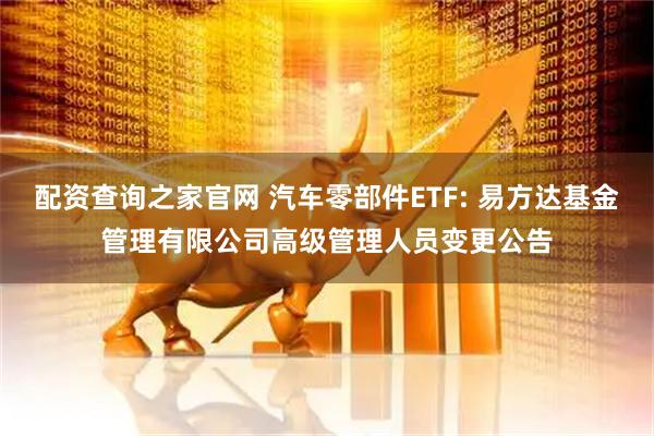 配资查询之家官网 汽车零部件ETF: 易方达基金管理有限公司高级管理人员变更公告