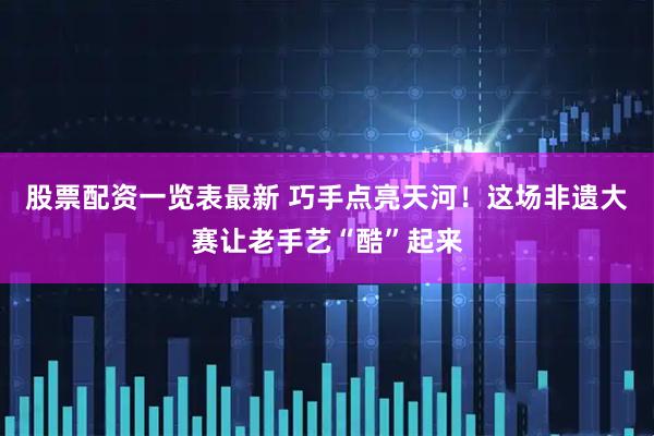 股票配资一览表最新 巧手点亮天河！这场非遗大赛让老手艺“酷”起来