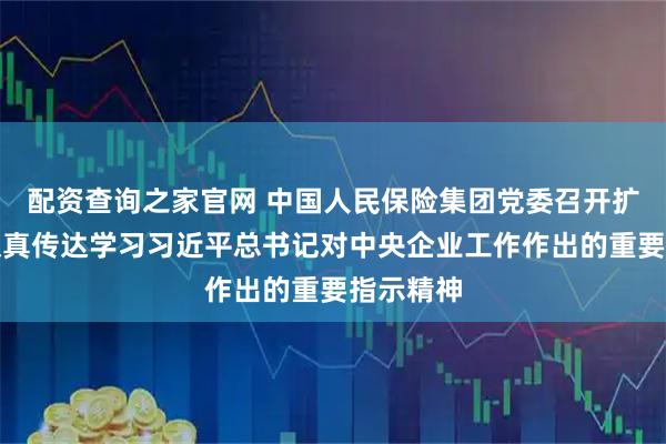 配资查询之家官网 中国人民保险集团党委召开扩大会议认真传达学习习近平总书记对中央企业工作作出的重要指示精神