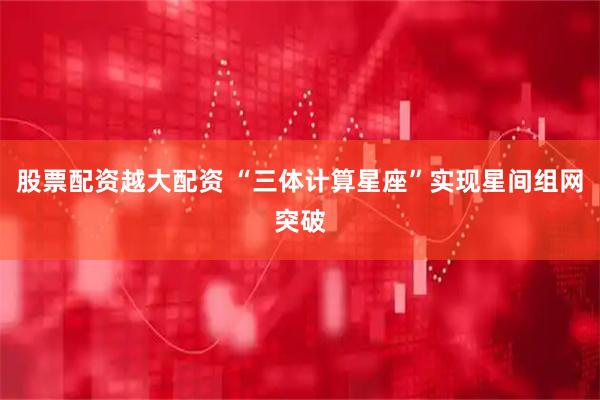 股票配资越大配资 “三体计算星座”实现星间组网突破